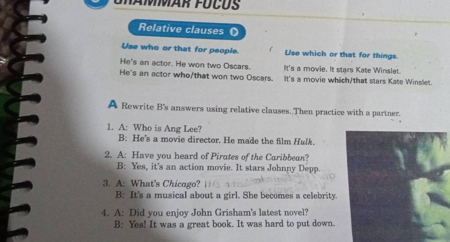 Grämmär fúcus
Relative clauses
Use who or that for people. Use which or that for things.
He's an actor. He won two Oscars. It's a movie. It stars Kate Winslet.
He's an actor who/that won two Oscars. It's a movie which/that stars Kate Winslet.
A Rewrite B’s answers using relative clauses. Then practice with a partner.
1. A: Who is Ang Lee?
B: He’s a movie director. He made the film Hulk.
2. A: Have you heard of Pirates of the Caribbean?
B: Yes, it’s an action movie. It stars Johnny Depp.
3. A: What's Chicago?
B: It’s a musical about a girl. She becomes a celebrity.
4. A: Did you enjoy John Grisham's latest novel?
B: Yes! It was a great book. It was hard to put down.