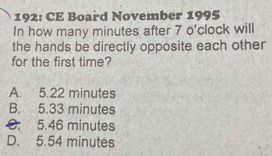 192: CE Board November 1995
In how many minutes after 7 o'clock will
the hands be directly opposite each other
for the first time?
A. 5.22 minutes
B. 5.33 minutes
C. 5.46 minutes
D. 5.54 minutes