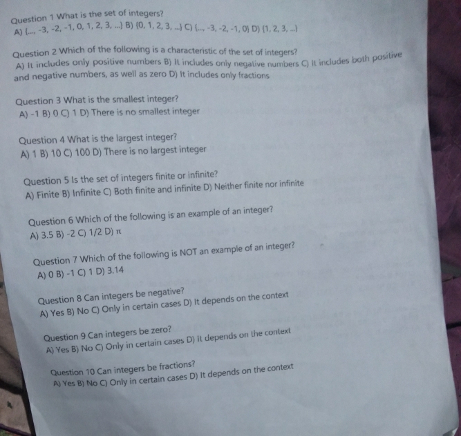 What is the set of integers?
A)  ...,-3,-2,-1,0,1,2,3,... B)  0,1,2,3,... C)  ...,-3,-2,-1,0 D)  1,2,3,...
Question 2 Which of the following is a characteristic of the set of integers?
A) It includes only positive numbers B) It includes only negative numbers C) It includes both positive
and negative numbers, as well as zero D) It includes only fractions
Question 3 What is the smallest integer?
A) -1 B) 0 C) 1 D) There is no smallest integer
Question 4 What is the largest integer?
A) 1 B) 10 C) 100 D) There is no largest integer
Question 5 Is the set of integers finite or infinite?
A) Finite B) Infinite C) Both finite and infinite D) Neither finite nor infinite
Question 6 Which of the following is an example of an integer?
A) 3.5 B) -2 C) 1/2 D) π
Question 7 Which of the following is NOT an example of an integer?
A) 0 B) -1 C) 1 D) 3.14
Question 8 Can integers be negative?
A) Yes B) No C) Only in certain cases D) it depends on the context
Question 9 Can integers be zero?
A) Yes B) No C) Only in certain cases D) it depends on the context
Question 10 Can integers be fractions?
A) Yes B) No C) Only in certain cases D) It depends on the context