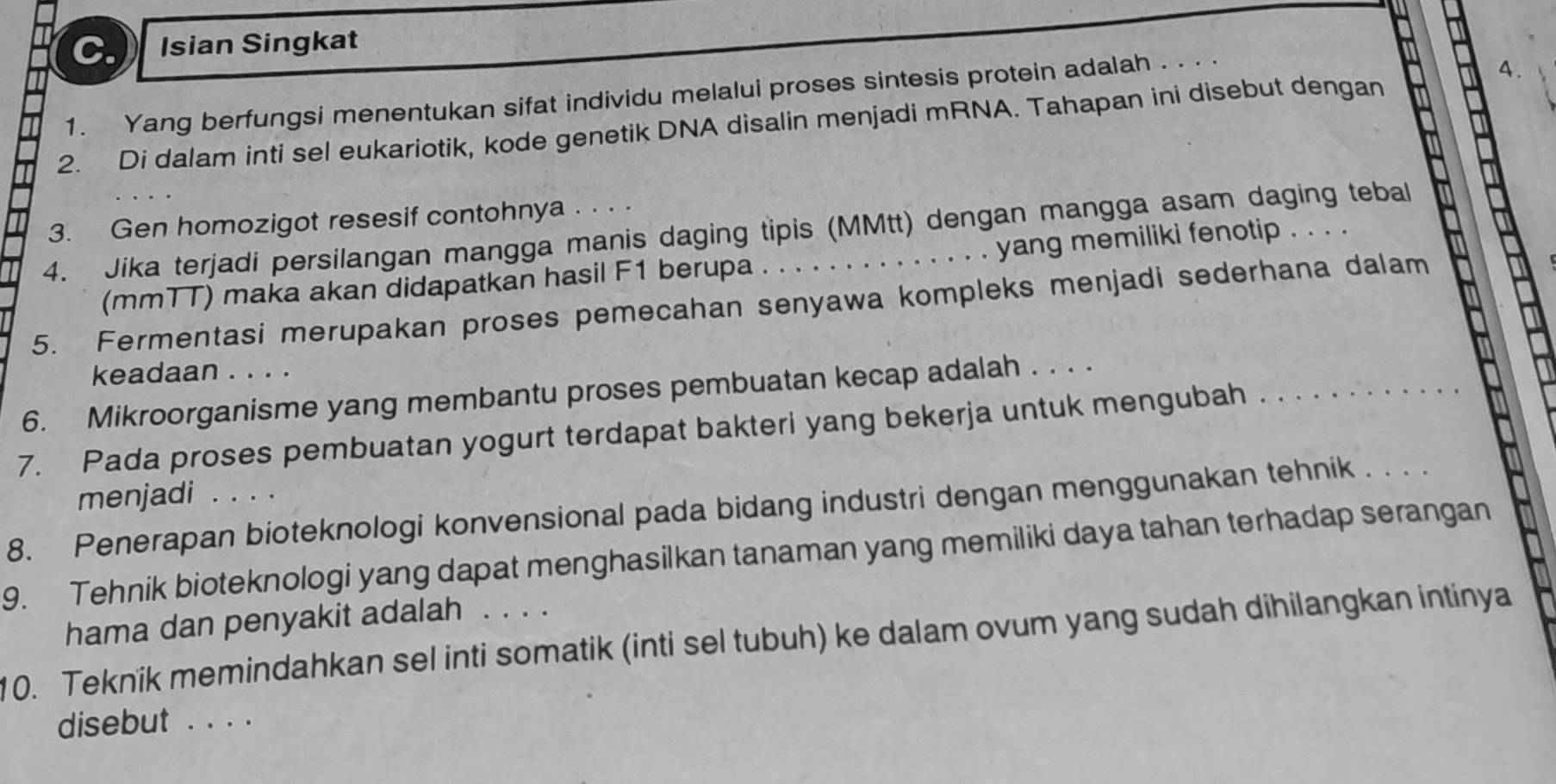 Isian Singkat 
1. Yang berfungsi menentukan sifat individu melalui proses sintesis protein adalah . . . . 
A. 
2. Di dalam inti sel eukariotik, kode genetik DNA disalin menjadi mRNA. Tahapan ini disebut dengan 
3. Gen homozigot resesif contohnya . . . . 
4. Jika terjadi persilangan mangga manis daging tipis (MMtt) dengan mangga asam daging tebal 
(mmTT) maka akan didapatkan hasil F1 berupa . . . . . . . . . . . . . . yang memiliki fenotip . . . . 
5. Fermentasi merupakan proses pemecahan senyawa kompleks menjadi sederhana dalam 
keadaan . . . . 
6. Mikroorganisme yang membantu proses pembuatan kecap adalah . . . ._ 
7. Pada proses pembuatan yogurt terdapat bakteri yang bekerja untuk mengubah . . . 
menjadi .... 
8. Penerapan bioteknologi konvensional pada bidang industri dengan menggunakan tehnik . . . 
9. Tehnik bioteknologi yang dapat menghasilkan tanaman yang memiliki daya tahan terhadap serangan 
hama dan penyakit adalah 
10. Teknik memindahkan sel inti somatik (inti sel tubuh) ke dalam ovum yang sudah dihilangkan intinya 
disebut . . . .