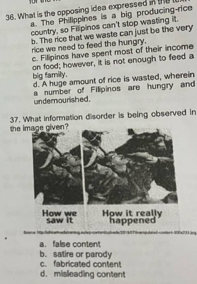 What is the opposing idea expressed in the l
a. The Philippines is a big producing-rice
country, so Filipinos can't stop wasting it.
b. The rice that we waste can just be the very
rice we need to feed the hungry.
c. Filipinos have spent most of their income
on food; however, it is not enough to feed a
big family.
d. A huge amount of rice is wasted, wherein
a number of Filipinos are hungry and
undernourished.
37. What information disorder is being observed in
the 
Bource 010/07 enipulated-content-300x233.jpg
S content
a. false content
b. satire or parody
c. fabricated content
d. misleading content