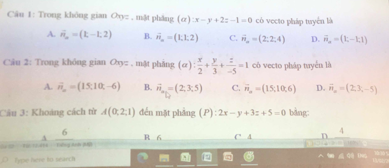 Cầu 1: Trong không gian Oxyz , mặt phăng (α) :x-y+2z-1=0 có vecto pháp tuyển là
A. vector n_n=(1;-1;2) B. vector n_alpha =(1;1;2) C. vector n_alpha =(2;2;4) D. vector n_alpha =(1;-1;1)
Cầu 2: Trong không gian Oxyz , mặt phẫng alpha ) :  x/2 + y/3 + z/-5 =1 có vecto pháp tuyến là
A. vector n_a=(15;10;-6) B. vector n_a_1=(2;3;5) C. vector n_alpha =(15;10;6) D. vector n_alpha =(2;3;-5)
Câu 3: Khoảng cách từ A(0;2;1) đến mặt phẳng (P) : 2x-y+3z+5=0 bằng:
6
A B 6 C' A D 4
Từ 12.414 Tiếng Anh (Mỹ) 
9
Type here to search ENG 10:30 
13/02/2