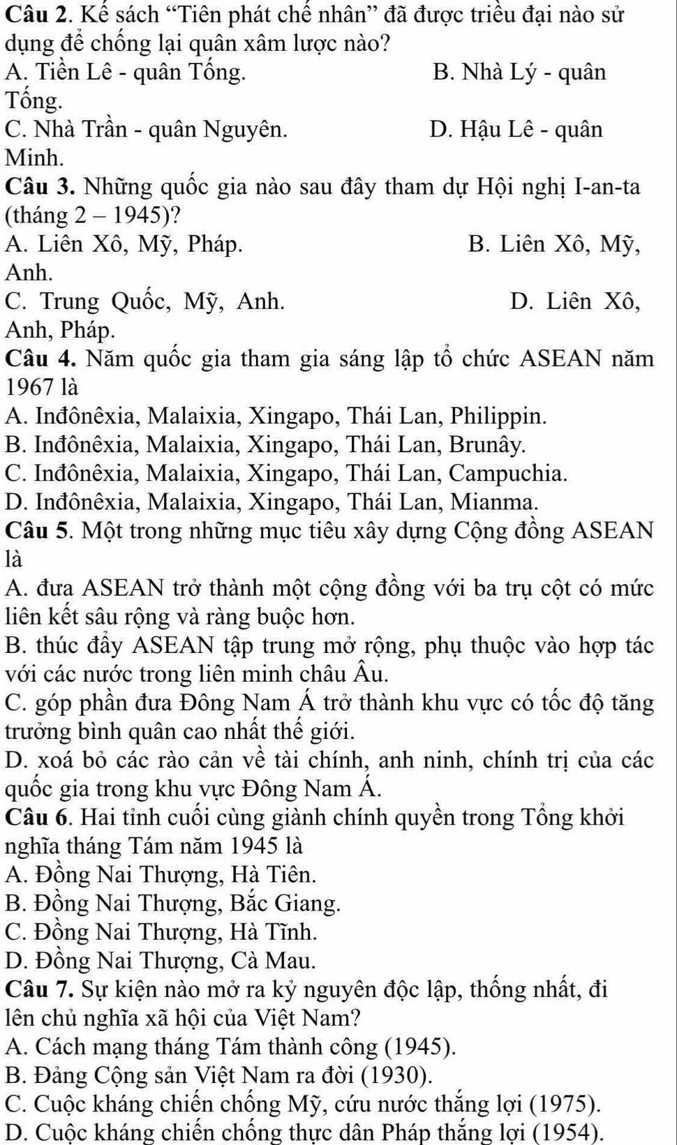 Kế sách “Tiên phát chế nhân” đã được triều đại nào sử
dụng để chống lại quân xâm lược nào?
A. Tiền Lê - quân Tổng. B. Nhà Lý - quân
Tống.
C. Nhà Trần - quân Nguyên. D. Hậu Lê - quân
Minh.
Câu 3. Những quốc gia nào sau đây tham dự Hội nghị I-an-ta
(tháng 2 - 1945)?
A. Liên Xô, Mỹ, Pháp. B. Liên Xô, Mỹ,
Anh.
C. Trung Quốc, Mỹ, Anh. D. Liên Xô,
Anh, Pháp.
Câu 4. Năm quốc gia tham gia sáng lập tổ chức ASEAN năm
1967 là
A. Inđônêxia, Malaixia, Xingapo, Thái Lan, Philippin.
B. Inđônêxia, Malaixia, Xingapo, Thái Lan, Brunây.
C. Inđônêxia, Malaixia, Xingapo, Thái Lan, Campuchia.
D. Inđônêxia, Malaixia, Xingapo, Thái Lan, Mianma.
Câu 5. Một trong những mục tiêu xây dựng Cộng đồng ASEAN
là
A. đưa ASEAN trở thành một cộng đồng với ba trụ cột có mức
liên kết sâu rộng và ràng buộc hơn.
B. thúc đầy ASEAN tập trung mở rộng, phụ thuộc vào hợp tác
với các nước trong liên minh châu Âu.
C. góp phần đưa Đông Nam Á trở thành khu vực có tốc độ tăng
trưởng bình quân cao nhất thế giới.
D. xoá bỏ các rào cản về tài chính, anh ninh, chính trị của các
quốc gia trong khu vực Đông Nam Á.
Câu 6. Hai tỉnh cuối cùng giành chính quyền trong Tổng khởi
nghĩa tháng Tám năm 1945 là
A. Đồng Nai Thượng, Hà Tiên.
B. Đồng Nai Thượng, Bắc Giang.
C. Đồng Nai Thượng, Hà Tĩnh.
D. Đồng Nai Thượng, Cà Mau.
Câu 7. Sự kiện nào mở ra kỷ nguyên độc lập, thống nhất, đi
lên chủ nghĩa xã hội của Việt Nam?
A. Cách mạng tháng Tám thành công (1945).
B. Đảng Cộng sản Việt Nam ra đời (1930).
C. Cuộc kháng chiến chống Mỹ, cứu nước thắng lợi (1975).
D. Cuộc kháng chiến chống thực dân Pháp thắng lợi (1954).