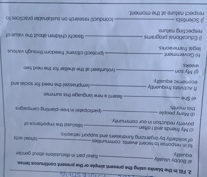 Fill in the blanks using the present simple or the present continuous tense. 
a) Bobby usually _(take) part in discussions about gender 
equality. 
b) In response to recent events, communities (show) acts 
of solidarity by organizing fundraisers and support networks. 
c) My friends and I often _(discuss) the importance of 
poverty reduction in our community. 
d) Many people _(participate) in tree-planting campaigns 
this month. 
e) She _(learn) a new language this summer. 
f) Activists frequently _(emphasize) the need for social and 
economic equality. 
g) My son_ (volunteer) at the shelter for the next two 
weeks. 
h) Government _(protect) citizens' freedom through various 
legal frameworks. 
i) Educational programs _(teach) children about the value of 
respecting nature. 
j) Scientists _(conduct) research on sustainable practices to 
respect nature at the moment.