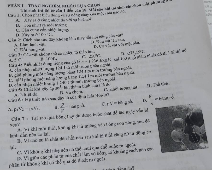 phÂN I - tRÁC ngHIệM nhiÈU Lựa chọn
Thí sinh trả lời từ câu 1 đến câu 18. Mỗi câu hỏi thí sinh chỉ chọn một phương *
relat
sult c
1, an
Câu 1: Chọn phát biểu đúng về sự nóng chảy của một chất nào đó. Iditi
A. Xảy ra ở cùng nhiệt độ với sự hoá hơi.

B. Toả nhiệt ra môi trường.
de
C. Cần cung cấp nhiệt lượng.
D. Xảy ra ở 100°C.
Câu 2: Cách nào sau đây không làm thay đổi nội năng của vật?
B. Đưa vật lên cao.
A. Làm lạnh vật.
D. Cọ xát vật với mặt bàn.
C. Đốt nóng vật.
Câu 3: Các vật không thể có nhiệt độ thấp hơn
C. -250°C. D. -273,15°C
A. 5°C B. 100K. c=1236 J/kg.K. khi 100 g gỗ giảm nhiệt độ đi 1 K thi nó
Câu 4: Biết nhiệt dung riêng của gỗ là
A. cần nhận nhiệt lượng 124 J từ môi trường bên ngoài.
B. giải phóng một năng lượng bằng 124 J ra môi trường bên ngoài.
C. giải phóng một năng lượng bang 12,4 J ra môi trường bên ngoài.
D. cần nhận nhiệt lượng 1 240 J từ môi trường bên ngoài.
Câu 5: Chất khí gây áp suất lên thành bình chứa là do
A. Nhiệt độ. B. Va chạm. C. Khối lượng hạt. D. Thế tích.
Câu 6:F Hệ thức nào sau đây là của định luật Bôi-lơ?
A. p_1V_2=p_2V_1. B.  P/V =hdot angshat o. C. pV=hangshat shat o D.  V/p = hằng số.
Câu 7 : Tại sao quả bóng bay dù được buộc chặt để lâu ngày vẫn bị
xep ?
A. Vì khi mới thổi, không khí từ miệng vào bóng còn nóng, sau đó
lạnh dần nên co lại.
B. Vì cao su là chất đàn hồi nên sau khi bị thổi căng nó tự động co
lại.
C. Vì không khí nhẹ nên có thể chui qua chỗ buộc ra ngoài.
D. Vì giữa các phân tử của chất làm vỏ bóng có khoảng cách nên các
phân tử không khí có thể qua đó thoát ra ngoài.
ắng áp?