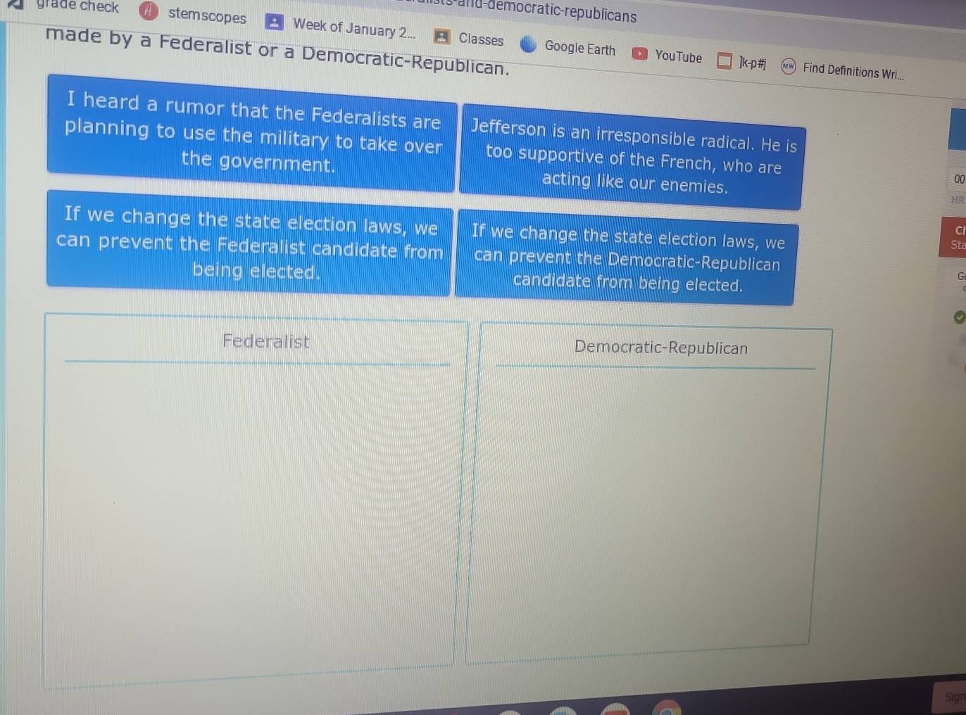 ats and-democratic-republicans 
grade check stemscopes Week of January 2... Classes 
made by a Federalist or a Democratic-Republican. 
Google Earth YouTube ]k-p#j Find Definitions Wri... 
I heard a rumor that the Federalists are Jefferson is an irresponsible radical. He is 
planning to use the military to take over too supportive of the French, who are 00 
the government. acting like our enemies. 
If we change the state election laws, we If we change the state election laws, we Sta 
C 
can prevent the Federalist candidate from can prevent the Democratic-Republican 
being elected. candidate from being elected. 
G 
Federalist Democratic-Republican 
Sign