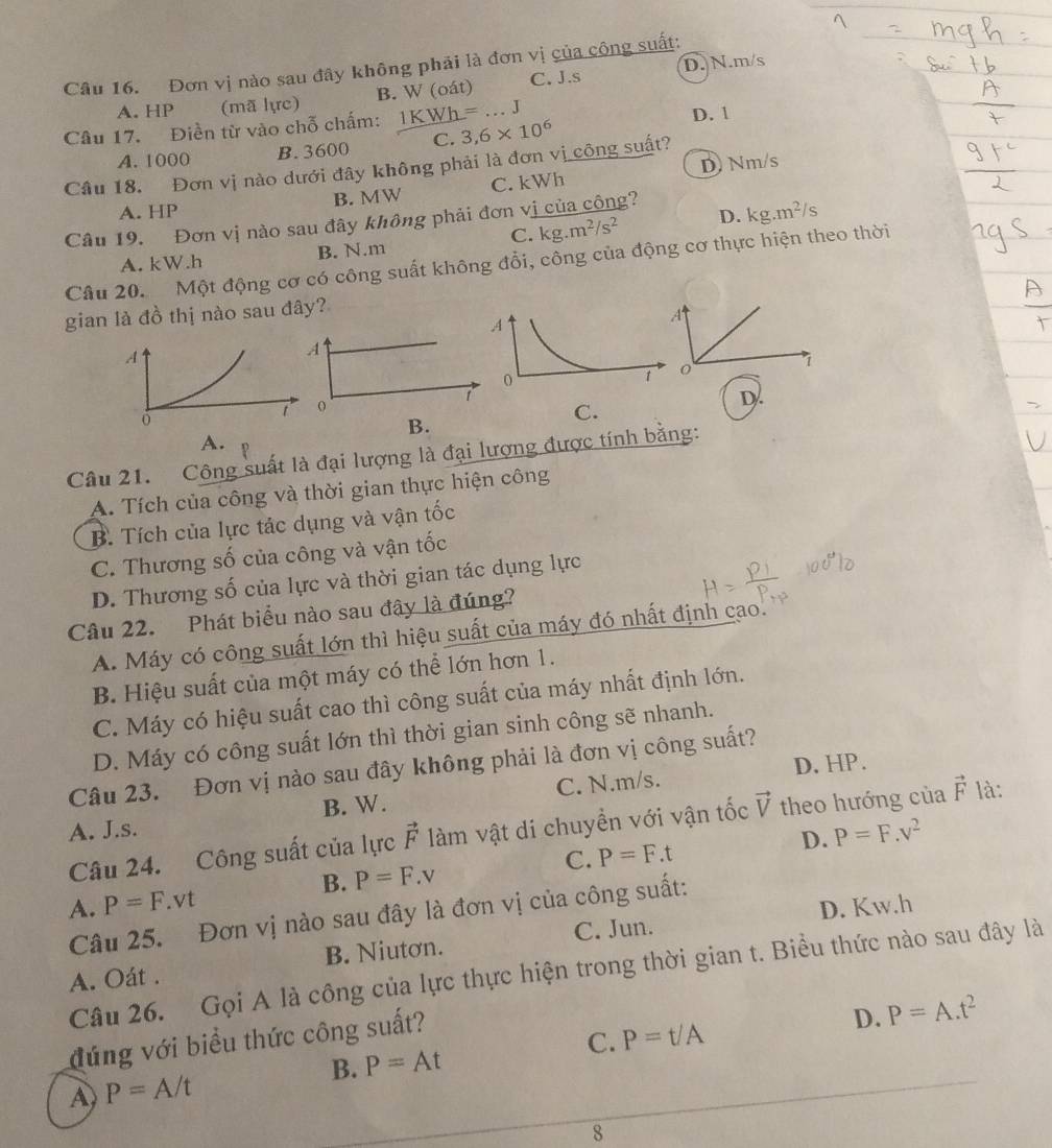 Đơn vị nào sau đây không phải là đơn vị của công suất: D. N.m/s
A. HP (mã lực) B. W (oát) C. J.s
Câu 17. Điền từ vào chỗ chấm: 1KWh=...J D. 1
A. 1000 B. 3600 C. 3,6* 10^6
D Nm/s
Câu 18. Đơn vị nào dưới đây không phải là đơn vị công suất?
A. HP B. MW C. kWh
Câu 19. Đơn vị nào sau đây không phải đơn vị của công?
C. kg.m^2/s^2 D. kg.m^2/s
A. kW.h B. N.m
Câu 20. Một động cơ có công suất không đổi, công của động cơ thực hiện theo thời
gian là đồ thị nào sau đây?
A
7
D.
C.
B.
A.
Câu 21. Công suất là đại lượng là đại lượng được tính bằng:
A. Tích của công và thời gian thực hiện công
B. Tích của lực tác dụng và vận tốc
C. Thương số của công và vận tốc
D. Thương số của lực và thời gian tác dụng lực
Câu 22. Phát biểu nào sau đây là đúng?
A. Máy có công suất lớn thì hiệu suất của máy đó nhất định cao.
B. Hiệu suất của một máy có thể lớn hơn 1.
C. Máy có hiệu suất cao thì công suất của máy nhất định lớn.
D. Máy có công suất lớn thì thời gian sinh công sẽ nhanh.
Câu 23. Đơn vị nào sau đây không phải là đơn vị công suất?
B. W. C. N.m/s. D. HP.
A. J.s. vector F là:
Câu 24. Công suất của lực vector F làm vật di chuyền với vận tốc vector V theo hướng của
D. P=F.v^2
C. P=F.t
B. P=F.v
A. P=F.vt
D. Kw.h
Câu 25. Đơn vị nào sau đây là đơn vị của công suất:
A. Oát . B. Niutơn. C. Jun.
Câu 26. Gọi A là công của lực thực hiện trong thời gian t. Biểu thức nào sau đây là
đúng với biểu thức công suất?
D. P=A.t^2
C. P=t/A
B. P=At
A) P=A/t
8