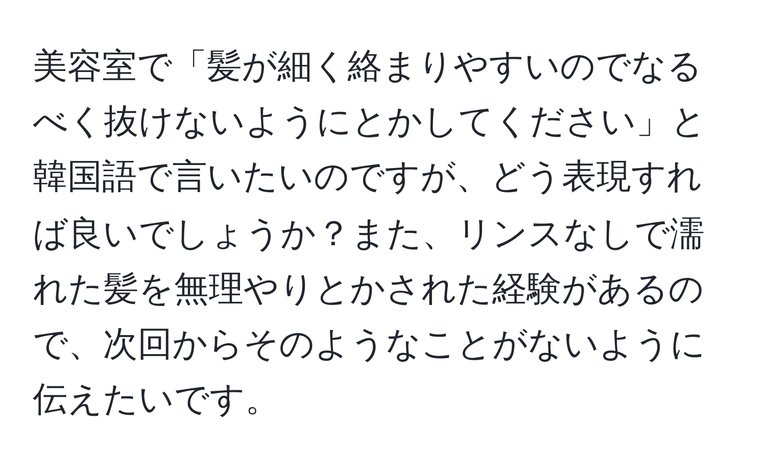 美容室で「髪が細く絡まりやすいのでなるべく抜けないようにとかしてください」と韓国語で言いたいのですが、どう表現すれば良いでしょうか？また、リンスなしで濡れた髪を無理やりとかされた経験があるので、次回からそのようなことがないように伝えたいです。