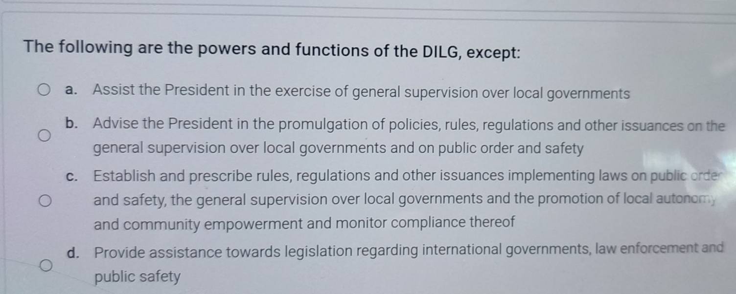 The following are the powers and functions of the DILG, except:
a. Assist the President in the exercise of general supervision over local governments
b. Advise the President in the promulgation of policies, rules, regulations and other issuances on the
general supervision over local governments and on public order and safety
c. Establish and prescribe rules, regulations and other issuances implementing laws on public order
and safety, the general supervision over local governments and the promotion of local autonomy
and community empowerment and monitor compliance thereof
d. Provide assistance towards legislation regarding international governments, law enforcement and
public safety