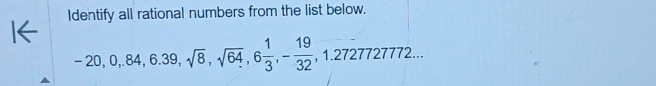 Identify all rational numbers from the list below.
-20, 0, 84, 6.39, sqrt(8), sqrt(64), 6 1/3 , - 19/32  , 1.2727727772...