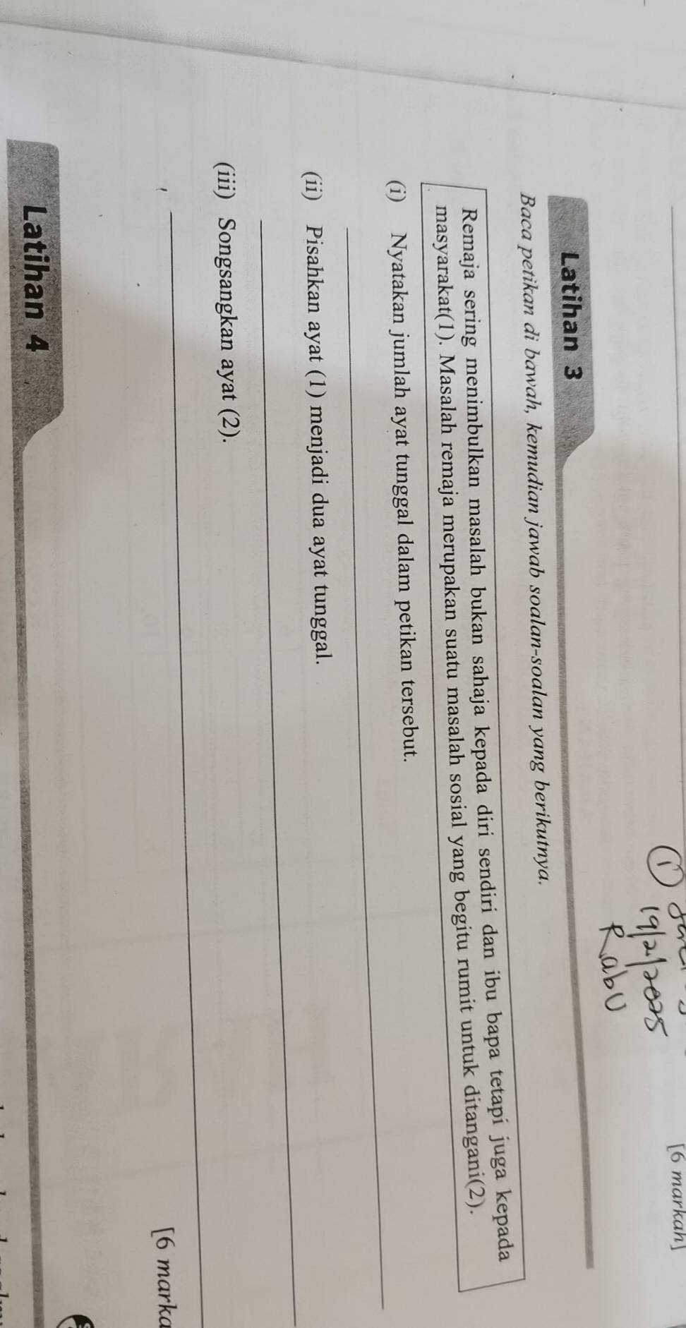 [6 markah] 
Latihan 3 
Baca petikan di bawah, kemudian jawab soalan-soalan yang berikutnya. 
Remaja sering menimbulkan masalah bukan sahaja kepada diri sendiri dan ibu bapa tetapí juga kepada 
masyarakat(1). Masalah remaja merupakan suatu masalah sosial yang begitu rumit untuk ditangani(2). 
_ 
(i) Nyatakan jumlah ayat tunggal dalam petikan tersebut. 
_ 
(ii) Pisahkan ayat (1) menjadi dua ayat tunggal. 
_ 
(iii) Songsangkan ayat (2). 
[6 marka 
Latihan 4