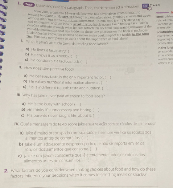1653 Listen and read the paragraph. Then, check the correct alternatives. _Track 3
Meet Jake, a carefree 14-year-old boy who has never given much thought to G
reading food labels. He strol1s through supermarket aisles, grabbing snacks and treats
without glancing at the nutritional information. To him, food is simply about taste stroll: a lesu
and enjoyment, and the idea of scrutinizing labels seems like a tedious task. Jake's relaxed walk.
carefree attitude towards what he eats reflects his youthful exuberance, unaware of the taken for enj
valuable information that lies hidden in those tiny printouts on the back of packages or exercise.
Little does he know, the choices he makes today could impact his health in the long scrutinizing
run. Will Jake ever pause to think about the importance of food labels? examining o
inspecting s
l. What is jake's attitude towards reading food labels? closely and
in the long
a) He finds it fascinating. ( )
an extende
b) He enjoys it as a hobby.( )
time; consic
overall out
c) He considers it a tedious task. (
effects in t
I. How does Jake perceive food?
a) He believes taste is the only important factor. ( 
b) He values nutritional information above all. ( )
c) He is indifferent to both taste and nutrition. ( 1
II. Why has Jake never paid attention to food labels?
a) He is too busy with school. (
b) He thinks it's unnecessary and boring. ( 1
c) His parents never taught him about it. (
IV. Qual a mensagem do texto sobre Jake e sua relação com os rótulos de alimentos?
a) Jake é muito preocupado com sua saúde e sempre verifica os rótulos dos
alimentos antes de comprá-los. ( ]
b) Jake é um adolescente despreocupado que não se importa em ler os
rótulos dos alimentos que consome. (
c) Jake é um jovem consciente que lê atentamente todos os rótulos dos
alimentos antes de consumi-los. ( ]
2. What factors do you consider when making choices about food and how do these
factors influence your decisions when it comes to selecting meals or snacks?