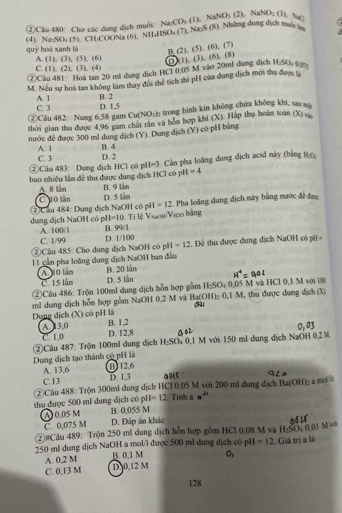 ②Câu 480: Cho các dung dịch muối: Na_2CO_3(1). NaNO_3(2). NaNO_2(3) NaCl a
(4), Na₂SO₄ (5). CH₃COONa (6), NH_4HS O_4(7 ?), Na₂S (8). Những dung dịch muối làm
quỷ hoá xanh là
B. (2), (5), (6), (7)
A. (1), (3), (5), (6)
D (1), (3), (6), (8)
C. (1), (2), (3), (4)
②Câu 481: Hoà tan 20 ml dung dịch HCl 0.05 M vào 20ml dung dịch H_2SO_4 4 0.075
M. Nếu sự hoà tan không làm thay đổi thể tích thi pH của dung dịch mới thu được là
A. 1 B. 2
C. 3 D. 1,5
②Câu 482: Nung 6,58 gam Cu(NO_3)_2 trong bình kin không chứa không khí, sau một
thời gian thu được 4,96 gam chất rắn và hỗn hợp khí (X). Hấp thụ hoàn toàn (X) và
nước đề được 300 ml dung dịch (Y). Dung dịch (Y) có pH bằng
A. 1 B. 4
C. 3 D. 2
② Câu 483: Dung dịch HCl có pH =3 3. Cần pha loãng dung dịch acid này (bằng H-()
bao nhiêu lần để thu được dung dịch HCl có p H=4
A. 8 lần B. 9 lần
C. 10 lần D. 5 lần
②Cầu 484: Dung dịch NaOH có pH=12 Pha loãng dung dịch này bằng nước đề được
dung dịch NaOH có p H=10 Ti lệ Vna0h/Vh20 bằng
A. 100/1 B. 99/1
C. 1/99 D. 1/100
②Câu 485: Cho dung dịch NaOH có pH=12 Để thu được dung dịch NaOH có pH=
11 cần pha loãng dung dịch NaOH ban đầu
A 10 lần B. 20 lần
C. 15 lần D. 5 lần
②Câu 486: Trộn 100ml dung dịch hỗn hợp gồm H SO 04 0,05 M và HCl 0,1 M với 100
ml dung dịch hỗn hợp gồm NaOH 0,2 M và Ba(OH) 0.1M M, thu được dung dịch (X)
on1
Dung dịch (X) có pH là
A. 13,0 B. 1,2
C. 1,0 D. 12,8
②Câu 487: Trộn 100ml dung dịch H_2SO 4 0,1 M với 150 ml dung dịch NaOH 0,2 M.
Dung dịch tạo thành có pH là
A. 13,6 BJ12,6
C.13 D. 1,3 0  
②Câu 488: Trộn 300ml dung dịch HCl 0,05 M với 200 ml dung dịch Ba(OH)_2 a mol lit
thu được 500 ml dung dịch có pH =12. Tính a 40^(-1c)
A)0,05 M B. 0,055 M
C. 0,075 M D. Đáp án khác
②#Câu 489: Trộn 250 ml dung dịch hỗn hợp gồm HCl 0,08 M và H_2SO_40.01 1 M vớn
250 ml dung dịch NaOH a mol/l được 500 ml dung dịch có pH =12. Giá trị a là
A. 0,2 M B. 0,1 M
0,
C. 0,13 M D,0,12 M
128