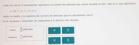 Cada uno de los 8 estudiantes reportaron el número de películas que vieron durante un año. Esto es lo que reportaron:
11, 20, 17, 4, 11, 13, 15, 9
Hallar la media y la mediana del número de películas que los estudiantes vieron. 
Si es necesario, redondear las respuestas a la décima más cercana. 
Media: películas × 5
Mediana: películas 
× 5