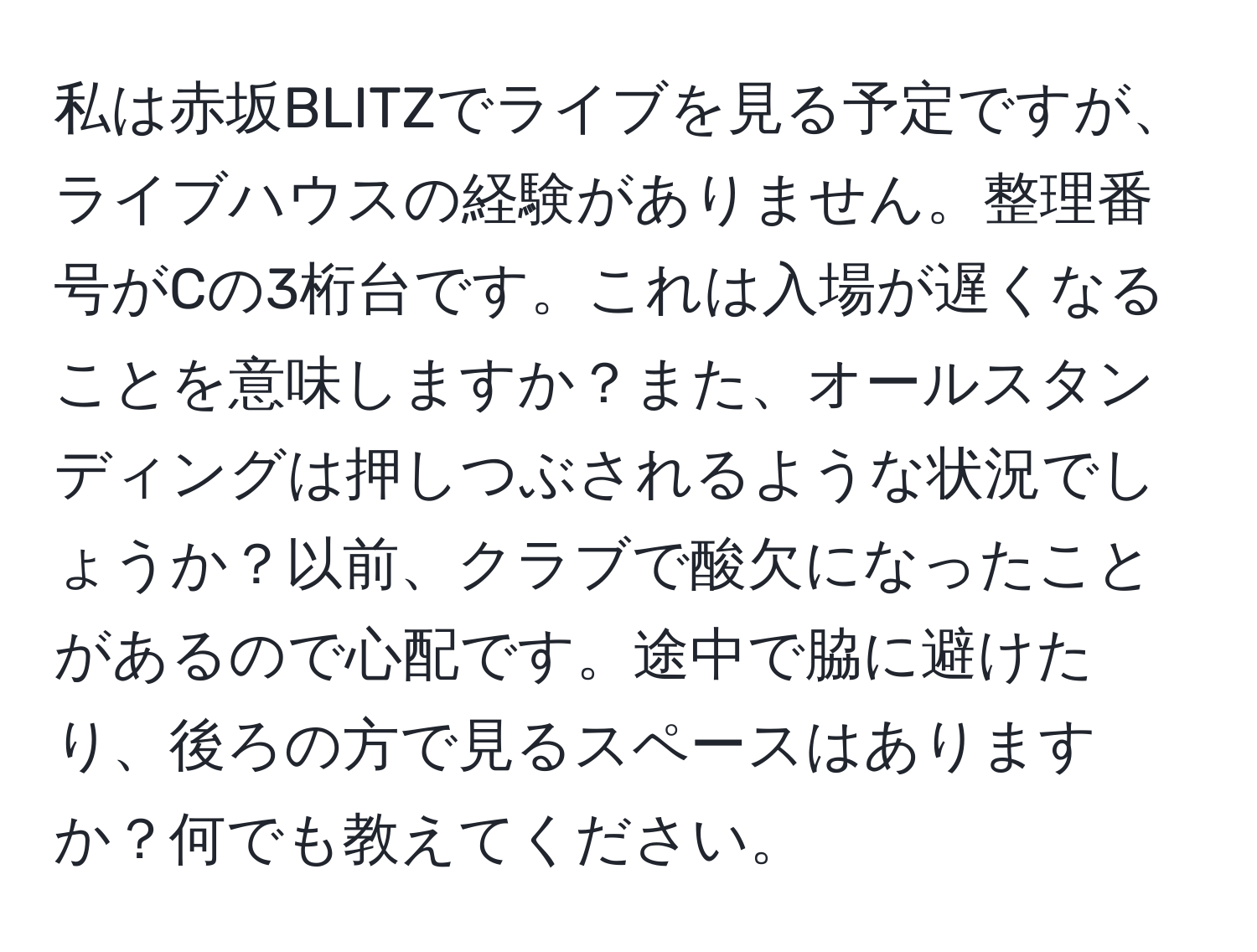 私は赤坂BLITZでライブを見る予定ですが、ライブハウスの経験がありません。整理番号がCの3桁台です。これは入場が遅くなることを意味しますか？また、オールスタンディングは押しつぶされるような状況でしょうか？以前、クラブで酸欠になったことがあるので心配です。途中で脇に避けたり、後ろの方で見るスペースはありますか？何でも教えてください。