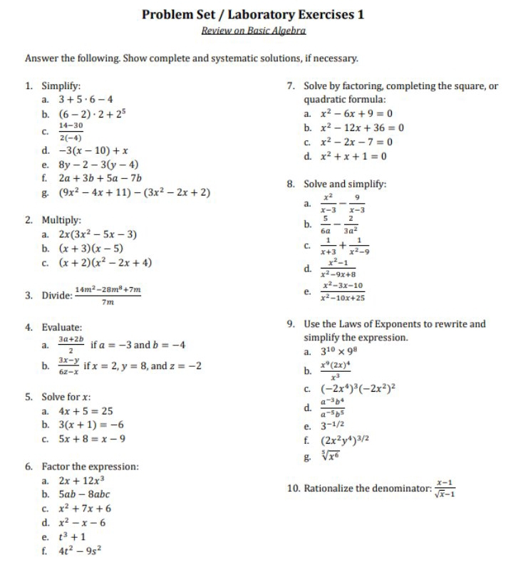 Problem Set / Laboratory Exercises 1
Review on Basic Algebra
Answer the following. Show complete and systematic solutions, if necessary.
1. Simplify: 7. Solve by factoring, completing the square, or
a. 3+5· 6-4 quadratic formula:
b. (6-2)· 2+2^5 a. x^2-6x+9=0
b. x^2-12x+36=0
C.  (14-30)/2(-4)  C. x^2-2x-7=0
d. -3(x-10)+x
d. x^2+x+1=0
e. 8y-2-3(y-4)
f. 2a+3b+5a-7b 8. Solve and simplify:
g (9x^2-4x+11)-(3x^2-2x+2)
a.  x^2/x-3 - 9/x-3 
2. Multiply:
b.  5/6a - 2/3a^2 
a. 2x(3x^2-5x-3)
b. (x+3)(x-5)
C.  1/x+3 + 1/x^2-9 
C. (x+2)(x^2-2x+4)
d.  (x^2-1)/x^2-9x+8 
3. Divide:  (14m^2-28m^8+7m)/7m   (x^2-3x-10)/x^2-10x+25 
e.
4. Evaluate: 9. Use the Laws of Exponents to rewrite and
a.  (3a+2b)/2  if a=-3 and b=-4 simplify the expression.
a. 3^(10)* 9^8
b.  (3x-y)/6z-x  if x=2,y=8 , and z=-2
b. frac x^9(2x)^4x^3
C. (-2x^4)^3(-2x^2)^2
5. Solve for x:
a. 4x+5=25 d.  (a^(-3)b^4)/a^(-5)b^5 
b. 3(x+1)=-6 e. 3^(-1/2)
C. 5x+8=x-9 f. (2x^2y^4)^3/2
g sqrt[5](x^6)
6. Factor the expression:
a. 2x+12x^3
b. 5ab-8abc 10. Rationalize the denominator:  (x-1)/sqrt(x)-1 
C. x^2+7x+6
d. x^2-x-6
e. t^3+1
f. 4t^2-9s^2