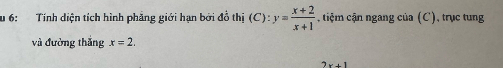 6: Tính diện tích hình phẳng giới hạn bởi đồ thị (C): y= (x+2)/x+1  , tiệm cận ngang của (C), trục tung 
và đường thăng x=2.
2x+1