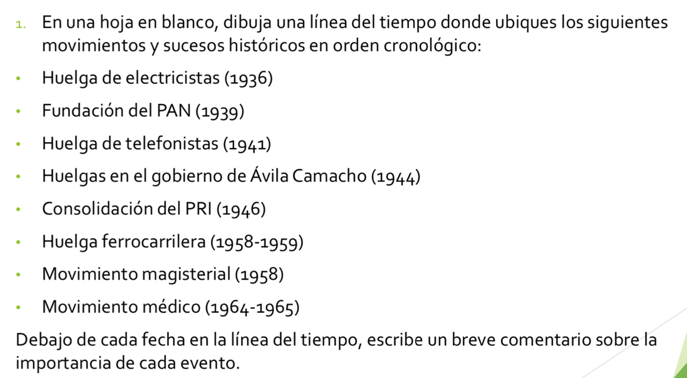 En una hoja en blanco, dibuja una línea del tiempo donde ubiques los siguientes 
movimientos y sucesos históricos en orden cronológico: 
Huelga de electricistas (1936) 
Fundación del PAN (1939) 
Huelga de telefonistas (1941) 
Huelgas en el gobierno de Ávila Camacho (1944) 
Consolidación del PRI (1946) 
Huelga ferrocarrilera (1958-1959)
Movimiento magisterial (1958) 
Movimiento médico (1964-1965)
Debajo de cada fecha en la línea del tiempo, escribe un breve comentario sobre la 
importancia de cada evento.