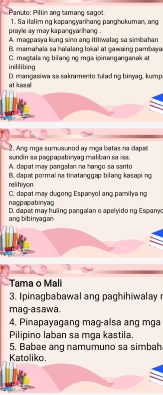 Panuto: Piliin ang tamang sagot.
1. Sa ilalim ng kapangyarihang panghukuman, ang
prayle ay may kapangyarihang .
A. magpasya kung sino ang ititiwalag sa simbahan
B. mamahala sa halalang lokal at gawaing pambaya
C. magtala ng bilang ng mga ipinanganganak at
inililibing
D. mangasiwa sa sakramento tulad ng binyag, kump
at kasal
2. Ang mga sumusunod ay mga batas na dapat
sundin sa pagpapabinyag maliban sa isa.
A. dapat may pangalan na hango sa santo
B. dapat pormal na tinatanggap bilang kasapi ng
relihiyon
C. dapat may dugong Espanyol ang pamilya ng
nagpapabinyag
D. dapat may huling pangalan o apelyido ng Espany
ang bibinyagan
Tama o Mali
3. Ipinagbabawal ang paghihiwalay r
mag-asawa.
4. Pinapayagang mag-alsa ang mga
Pilipino laban sa mga kastila.
5. Babae ang namumuno sa simbah
Katoliko.