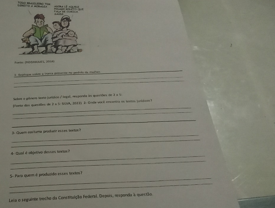 Cegito à moradia TODO BASILEIRO TEM g ra l é au e l 
Pedaço bonéto 
Fonte: (RODRKiUES, 2018) 
_ 
1 Explique sobre a tronia presente no pedido da mulhes 
_ 
_ 
Sobre o gênero texto jurídico / legal, responda às questões de 2 a 5: 
_ 
(Fonte das quesiões de 2 a 5: SilVA, 2022) 2- Onde vocé encontra os textos jurídicos? 
_ 
_ 
_ 
_ 
_ 
3- Quem costuma produzir esses textos? 
_ 
_ 
4- Qual é objetivo desses textos? 
_ 
_ 
S- Para quem é produzido esses textos? 
_ 
Leia o seguinte trecho da Constituição Federal. Depois, responda à questão.