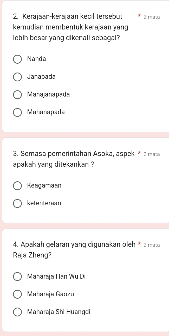 Kerajaan-kerajaan kecil tersebut 2 mata
kemudian membentuk kerajaan yang
lebih besar yang dikenali sebagai?
Nanda
Janapada
Mahajanapada
Mahanapada
3. Semasa pemerintahan Asoka, aspek * 2 mata
apakah yang ditekankan ?
Keagamaan
ketenteraan
4. Apakah gelaran yang digunakan oleh * 2 mata
Raja Zheng?
Maharaja Han Wu Di
Maharaja Gaozu
Maharaja Shi Huangdi