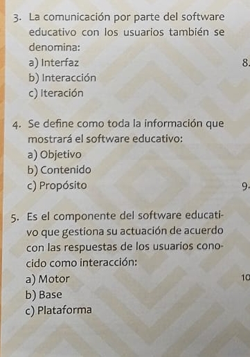 La comunicación por parte del software
educativo con los usuarios también se
denomina:
a) Interfaz 8.
b) Interacción
c) Iteración
4. Se define como toda la información que
mostrará el software educativo:
a) Objetivo
b) Contenido
c) Propósito 9.
5. Es el componente del software educati-
vo que gestiona su actuación de acuerdo
con las respuestas de los usuarios cono-
cido como interacción:
a) Motor 10
b) Base
c) Plataforma