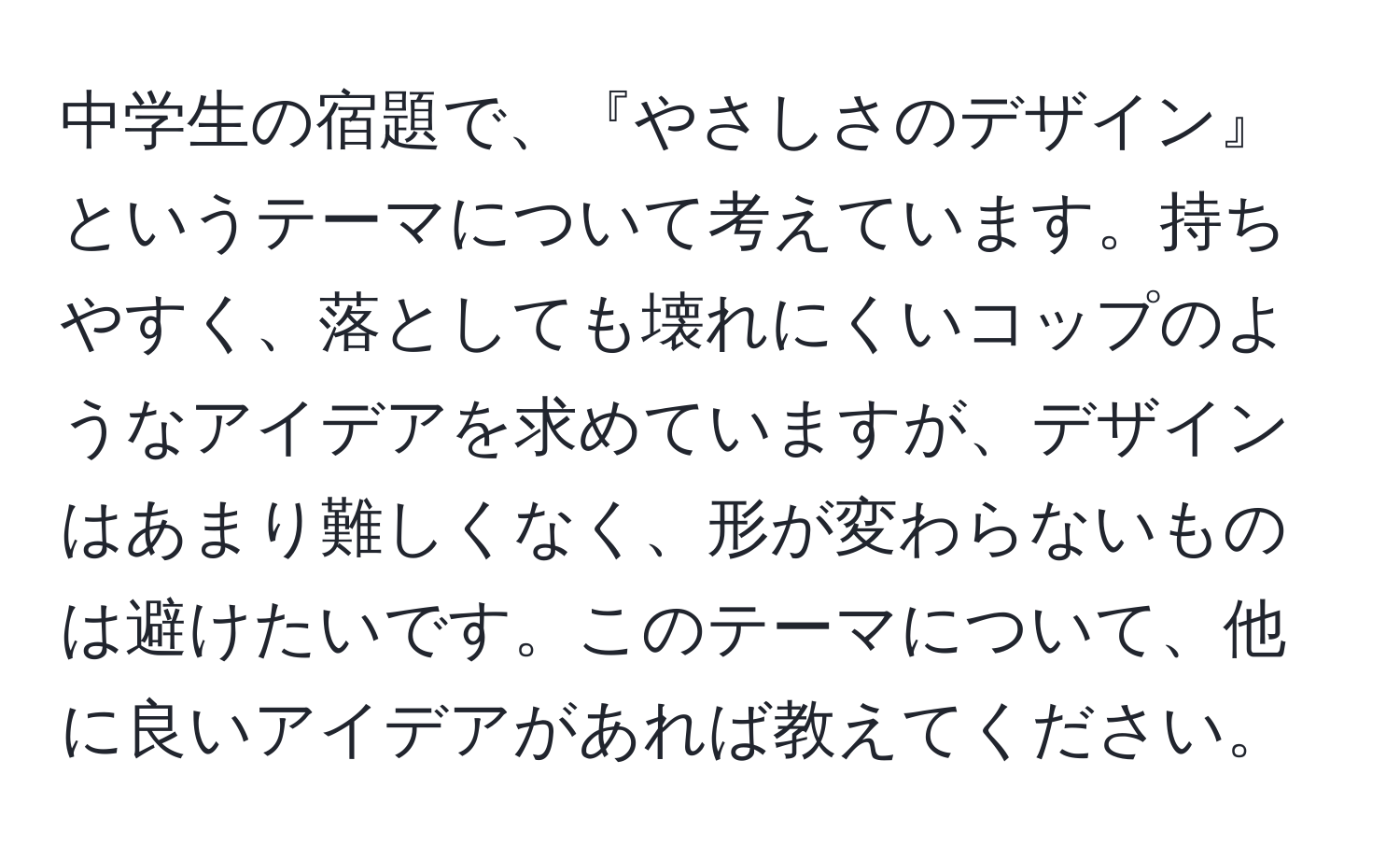 中学生の宿題で、『やさしさのデザイン』というテーマについて考えています。持ちやすく、落としても壊れにくいコップのようなアイデアを求めていますが、デザインはあまり難しくなく、形が変わらないものは避けたいです。このテーマについて、他に良いアイデアがあれば教えてください。