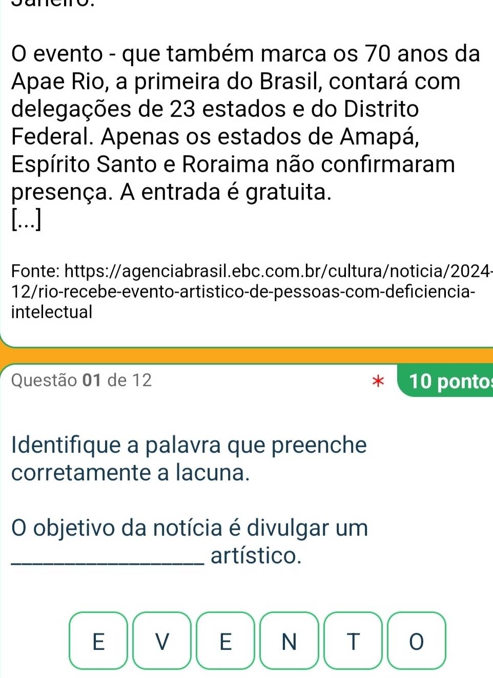 evento - que também marca os 70 anos da 
Apae Rio, a primeira do Brasil, contará com 
delegações de 23 estados e do Distrito 
Federal. Apenas os estados de Amapá, 
Espírito Santo e Roraima não confirmaram 
presença. A entrada é gratuita. 
[..] 
Fonte: https://agenciabrasil.ebc.com.br/cultura/noticia/2024- 
12/rio-recebe-evento-artistico-de-pessoas-com-deficiencia- 
intelectual 
Questão 01 de 12 10 ponto 
Identifique a palavra que preenche 
corretamente a lacuna. 
O objetivo da notícia é divulgar um 
_artístico. 
E V E N T 0