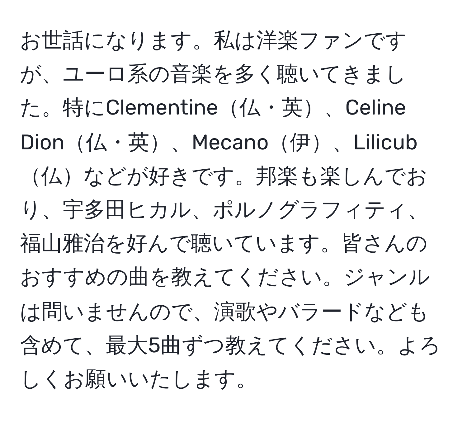 お世話になります。私は洋楽ファンですが、ユーロ系の音楽を多く聴いてきました。特にClementine仏・英、Celine Dion仏・英、Mecano伊、Lilicub仏などが好きです。邦楽も楽しんでおり、宇多田ヒカル、ポルノグラフィティ、福山雅治を好んで聴いています。皆さんのおすすめの曲を教えてください。ジャンルは問いませんので、演歌やバラードなども含めて、最大5曲ずつ教えてください。よろしくお願いいたします。