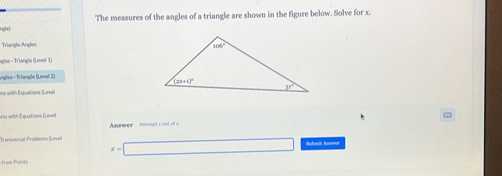 The measures of the angles of a triangle are shown in the figure below. Solve for x.
ngle)
Triangle Angles 
gles - Triangle (Level 1)
ngles - Triangle (Level 2)
ms with Equations (Level
ms with Equations (Level
Answer Attempt 1 out of 2
Transversal Problems (Level
x=□ Submit Answer
from Points