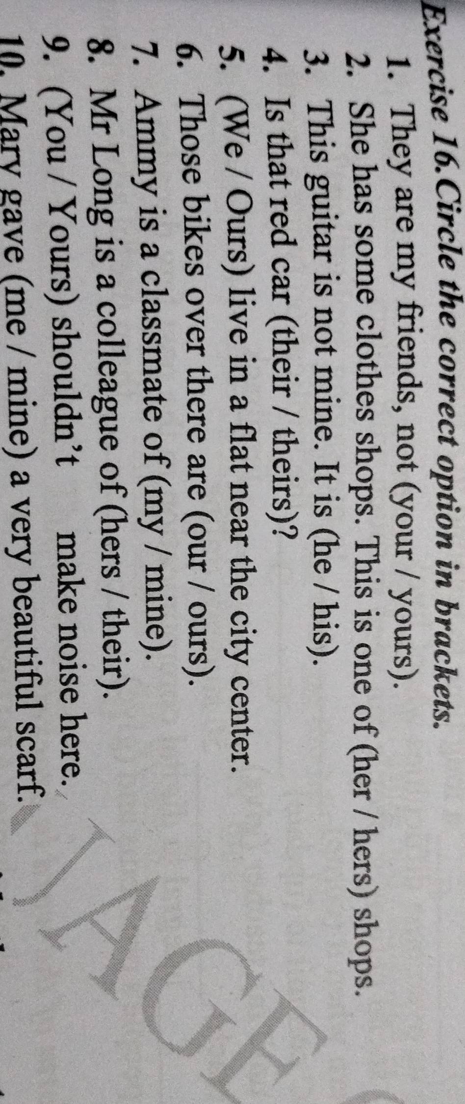 Exercise 16.Circle the correct option in brackets. 
1. They are my friends, not (your / yours). 
2. She has some clothes shops. This is one of (her / hers) shops. 
3. This guitar is not mine. It is (he / his). 
4. Is that red car (their / theirs)? 
5. (We / Ours) live in a flat near the city center. 
6. Those bikes over there are (our / ours). 
7. Ammy is a classmate of (my / mine). 
8. Mr Long is a colleague of (hers / their). 
9. (You / Yours) shouldn’t make noise here. 
10. Mary gave (me / mine) a very beautiful scarf.