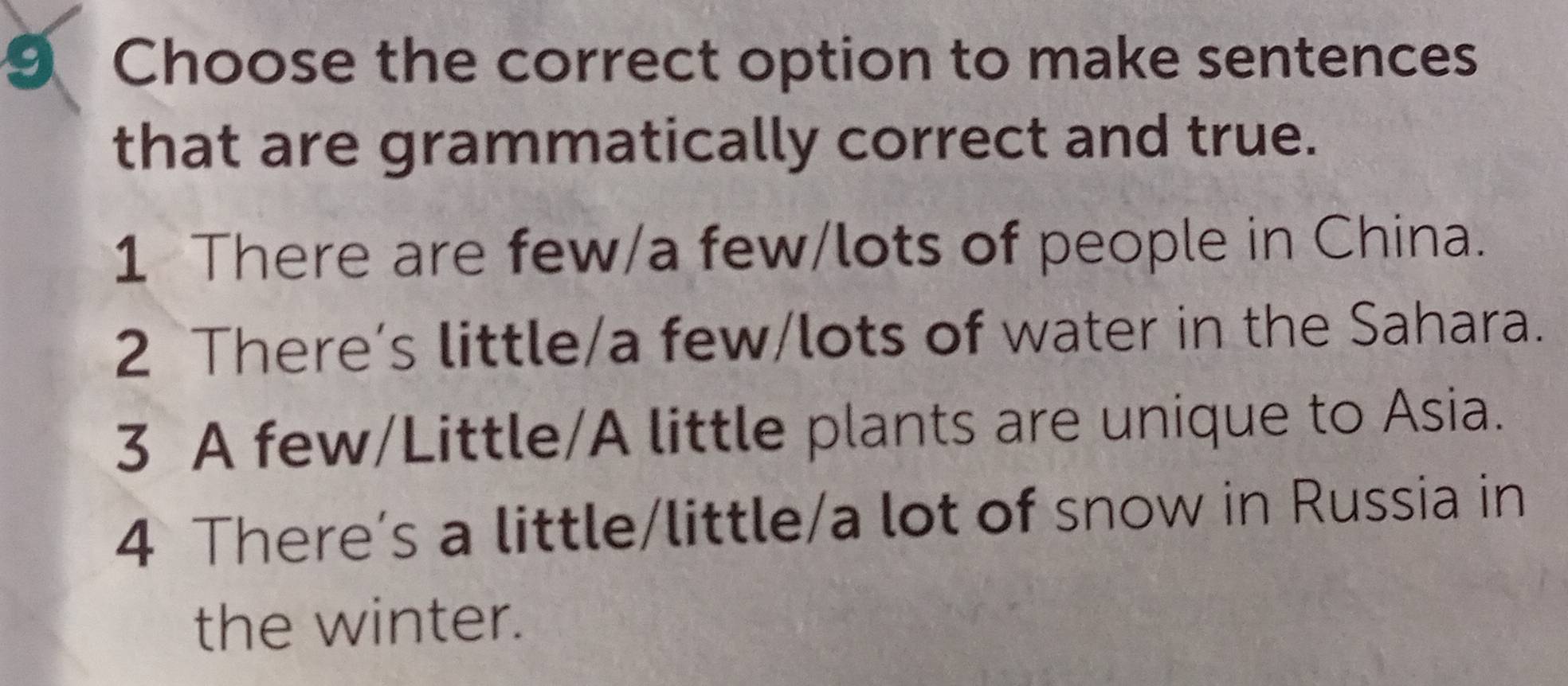 Choose the correct option to make sentences
that are grammatically correct and true.
1 There are few/a few/lots of people in China.
2 There’s little/a few/lots of water in the Sahara.
3 A few/Little/A little plants are unique to Asia.
4 There’s a little/little/a lot of snow in Russia in
the winter.