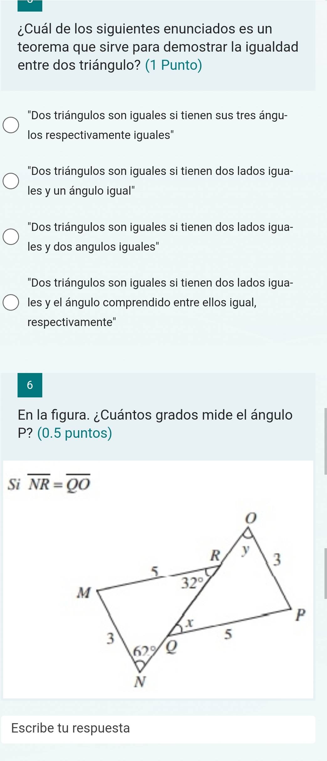 ¿Cuál de los siguientes enunciados es un
teorema que sirve para demostrar la igualdad
entre dos triángulo? (1 Punto)
"Dos triángulos son iguales si tienen sus tres ángu-
los respectivamente iguales"
"Dos triángulos son iguales si tienen dos lados igua-
les y un ángulo igual"
"Dos triángulos son iguales si tienen dos lados igua-
les y dos angulos iguales"
"Dos triángulos son iguales si tienen dos lados igua-
les y el ángulo comprendido entre ellos igual,
respectivamente"
6
En la figura. ¿Cuántos grados mide el ángulo
P? (0.5 puntos)
Si overline NR=overline QO
Escribe tu respuesta