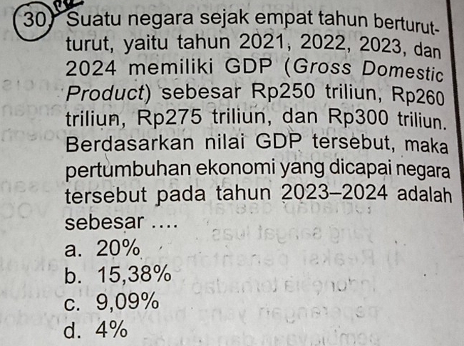 Suatu negara sejak empat tahun berturut
turut, yaitu tahun 2021, 2022, 2023, dan
2024 memiliki GDP (Gross Domestic
Product) sebesar Rp250 triliun, Rp260
triliun, Rp275 triliun, dan Rp300 triliun.
Berdasarkan nilai GDP tersebut, maka
pertumbuhan ekonomi yang dicapai negara
tersebut pada tahun 2023-2024 adalah
sebesar ....
a. 20%
b. 15,38%
c. 9,09%
d. 4%