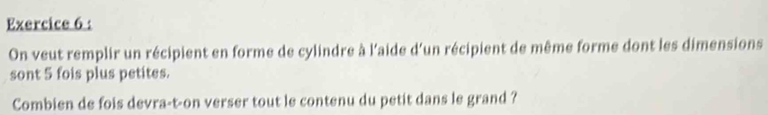 On veut remplir un récipient en forme de cylindre à l'aide d'un récipient de même forme dont les dimensions 
sont 5 fois plus petites. 
Combien de fois devra-t-on verser tout le contenu du petit dans le grand ?