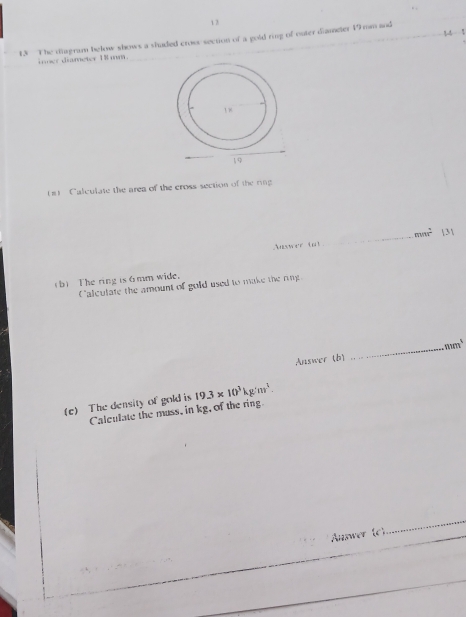 12 
14 
13 The diagram below shows a shaded cross section of a gold ring of outer diameter 19mm and 
i mer diameter 18 mm. 
#) Calculate the area of the cross section of the ring
m/n^2 3 
swer tt 
_ 
b) The ring is 6mm wide. 
Calculate the amount of gold used to make the ring 
Answer (b) _ mm^3
(e) The density of gold is 19.3* 10^3kg/m^3. 
Calculate the muss, in kg, of the ring 
Answer (c) 
_