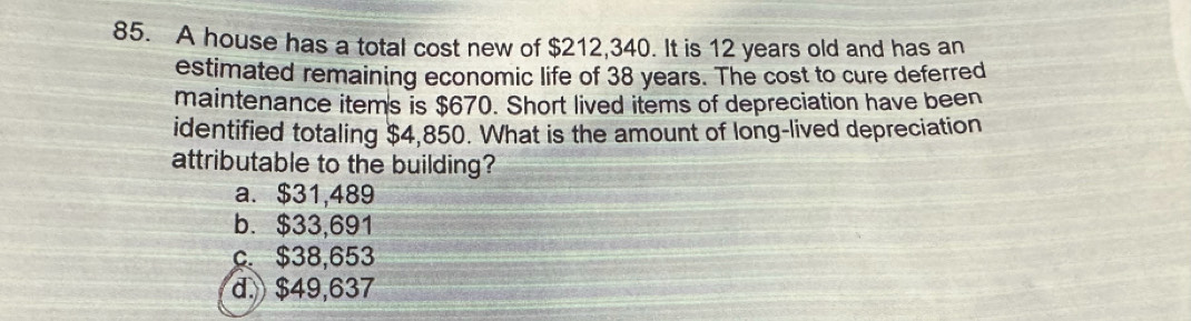 A house has a total cost new of $212,340. It is 12 years old and has an
estimated remaining economic life of 38 years. The cost to cure deferred
maintenance items is $670. Short lived items of depreciation have been
identified totaling $4,850. What is the amount of long-lived depreciation
attributable to the building?
a. $31,489
b. $33,691
c. $38,653
d. $49,637