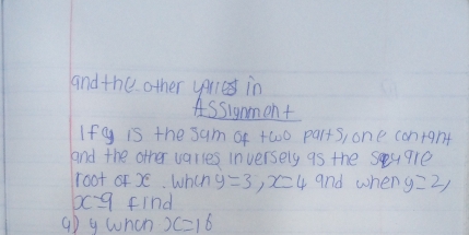 and the other yerles in 
Assignment 
Ifg is the sum of two parts, one contgnt 
and the other varies inversely as the Sey9re 
root of X. Wheh y=3, x=4 and when y=2, 
xc9 find 
aD g whcn x=16