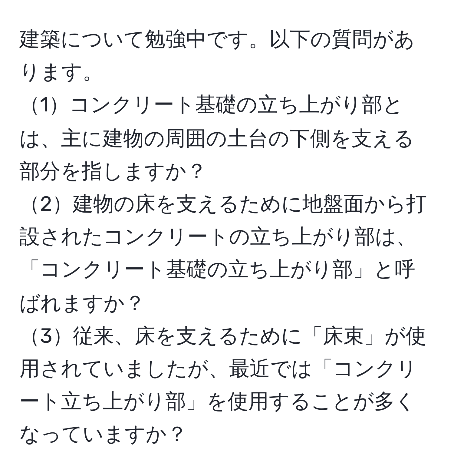 建築について勉強中です。以下の質問があります。
1コンクリート基礎の立ち上がり部とは、主に建物の周囲の土台の下側を支える部分を指しますか？
2建物の床を支えるために地盤面から打設されたコンクリートの立ち上がり部は、「コンクリート基礎の立ち上がり部」と呼ばれますか？
3従来、床を支えるために「床束」が使用されていましたが、最近では「コンクリート立ち上がり部」を使用することが多くなっていますか？