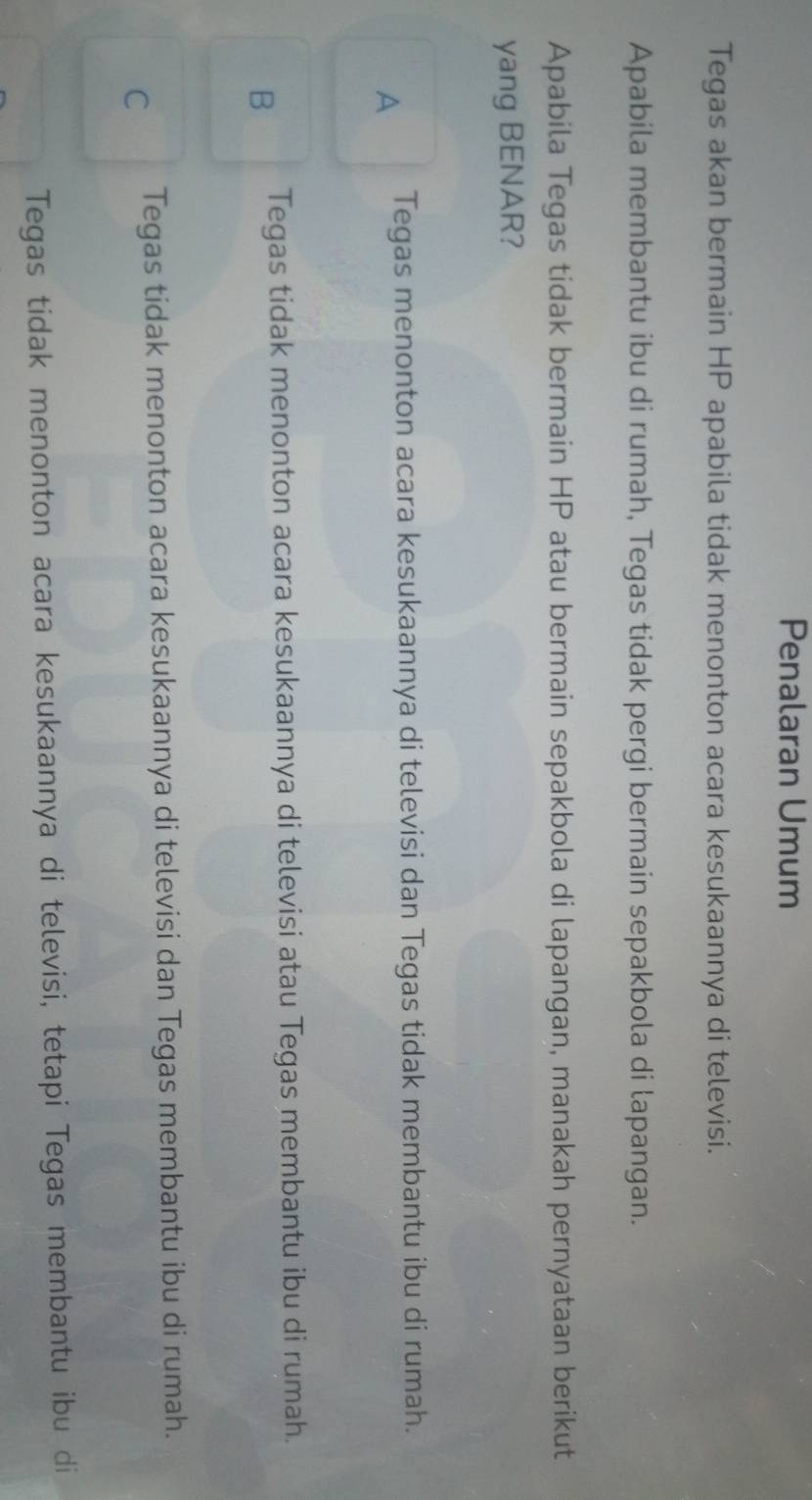 Penalaran Umum
Tegas akan bermain HP apabila tidak menonton acara kesukaannya di televisi.
Apabila membantu ibu di rumah, Tegas tidak pergi bermain sepakbola di lapangan.
Apabila Tegas tidak bermain HP atau bermain sepakbola di lapangan, manakah pernyataan berikut
yang BENAR?
A Tegas menonton acara kesukaannya di televisi dan Tegas tidak membantu ibu di rumah.
B Tegas tidak menonton acara kesukaannya di televisi atau Tegas membantu ibu di rumah.
C Tegas tidak menonton acara kesukaannya di televisi dan Tegas membantu ibu di rumah.
Tegas tidak menonton acara kesukaannya di televisi, tetapi Tegas membantu ibu di