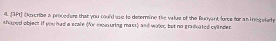 Describe a procedure that you could use to determine the value of the Buoyant force for an irregularly 
shaped object if you had a scale (for measuring mass) and water, but no graduated cylinder.