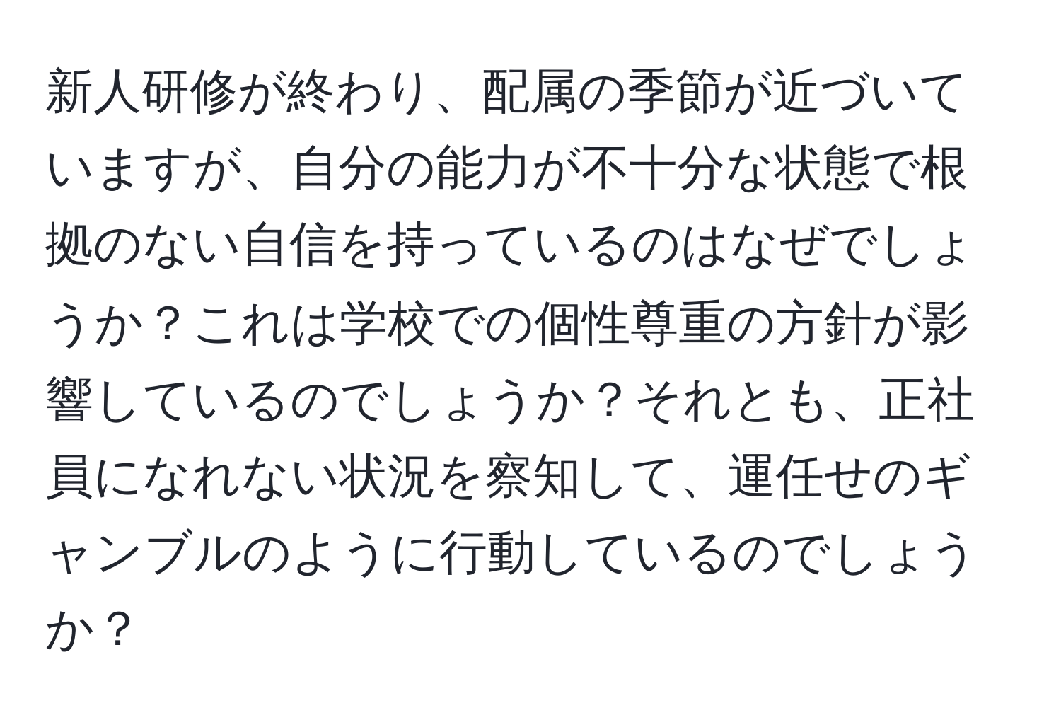 新人研修が終わり、配属の季節が近づいていますが、自分の能力が不十分な状態で根拠のない自信を持っているのはなぜでしょうか？これは学校での個性尊重の方針が影響しているのでしょうか？それとも、正社員になれない状況を察知して、運任せのギャンブルのように行動しているのでしょうか？