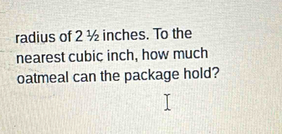 radius of 2 ½ inches. To the 
nearest cubic inch, how much 
oatmeal can the package hold?