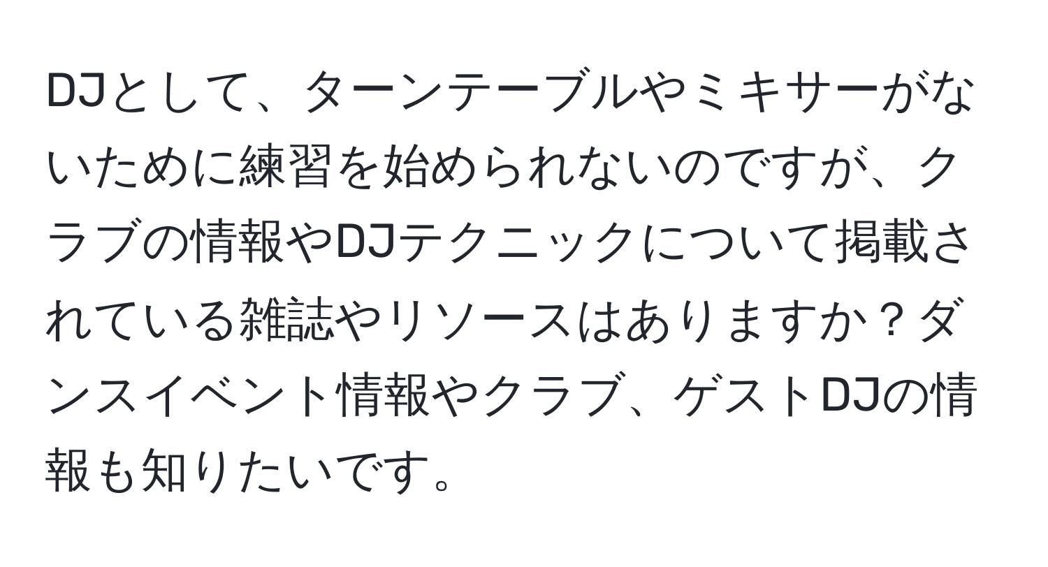 DJとして、ターンテーブルやミキサーがないために練習を始められないのですが、クラブの情報やDJテクニックについて掲載されている雑誌やリソースはありますか？ダンスイベント情報やクラブ、ゲストDJの情報も知りたいです。