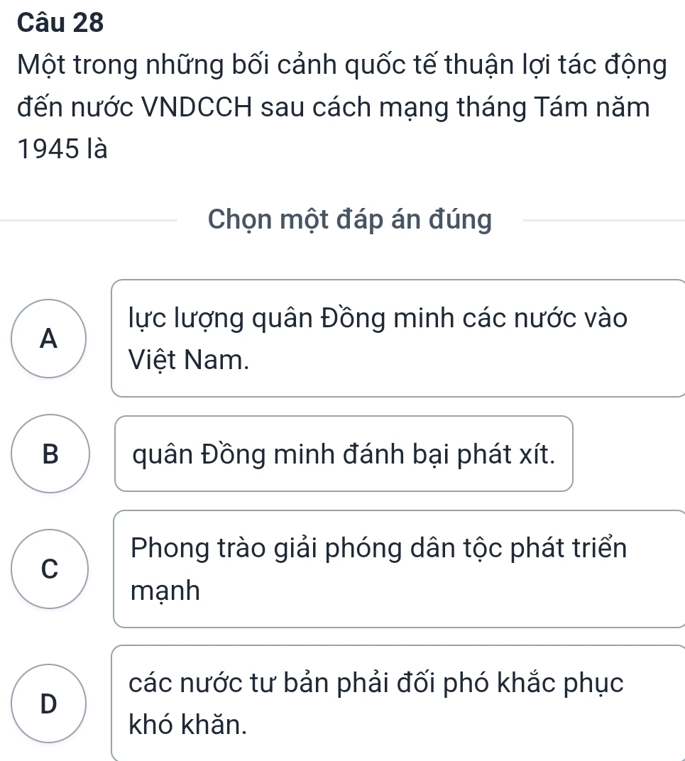 Một trong những bối cảnh quốc tế thuận lợi tác động
đến nước VNDCCH sau cách mạng tháng Tám năm
1945 là
Chọn một đáp án đúng
lực lượng quân Đồng minh các nước vào
A
Việt Nam.
B quân Đồng minh đánh bại phát xít.
Phong trào giải phóng dân tộc phát triển
C
mạnh
các nước tư bản phải đối phó khắc phục
D
khó khǎn.