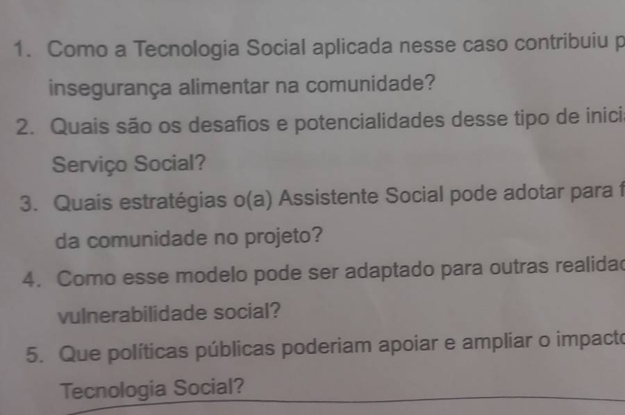 Como a Tecnologia Social aplicada nesse caso contribuiu p 
insegurança alimentar na comunidade? 
2. Quais são os desafios e potencialidades desse tipo de inici 
Serviço Social? 
3. Quais estratégias o(a) Assistente Social pode adotar para f 
da comunidade no projeto? 
4. Como esse modelo pode ser adaptado para outras realida 
vulnerabilidade social? 
5. Que políticas públicas poderiam apoiar e ampliar o impacto 
Tecnologia Social?