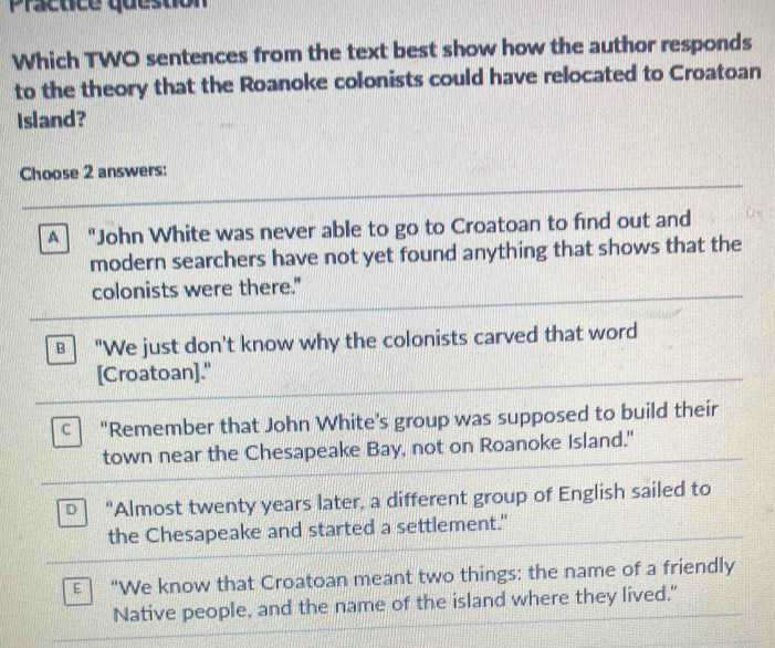 Practice question 
Which TWO sentences from the text best show how the author responds 
to the theory that the Roanoke colonists could have relocated to Croatoan 
Island? 
C