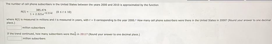 The number of cell phone subscribers in the United States between the years 2000 and 2010 is approximated by the function
N(t)= (385.474)/1+2.521e^(-0.214t) (0≤ t≤ 10)
where N(t) is measured in millions and t is measured in years, with t=0 corresponding to the year 2000.† How many cell phone subscribers were there in the United States in 2000? (Round your answer to one decimal 
place.) 
| million subscribers 
If the trend continued, how many subscribers were there in 2011? (Round your answer to one decimal place.) 
million subscribers