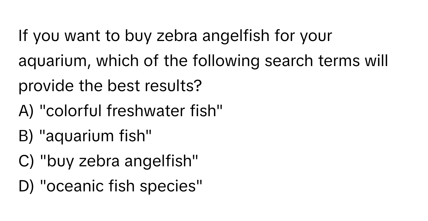 If you want to buy zebra angelfish for your aquarium, which of the following search terms will provide the best results? 
A) "colorful freshwater fish" 
B) "aquarium fish" 
C) "buy zebra angelfish" 
D) "oceanic fish species"