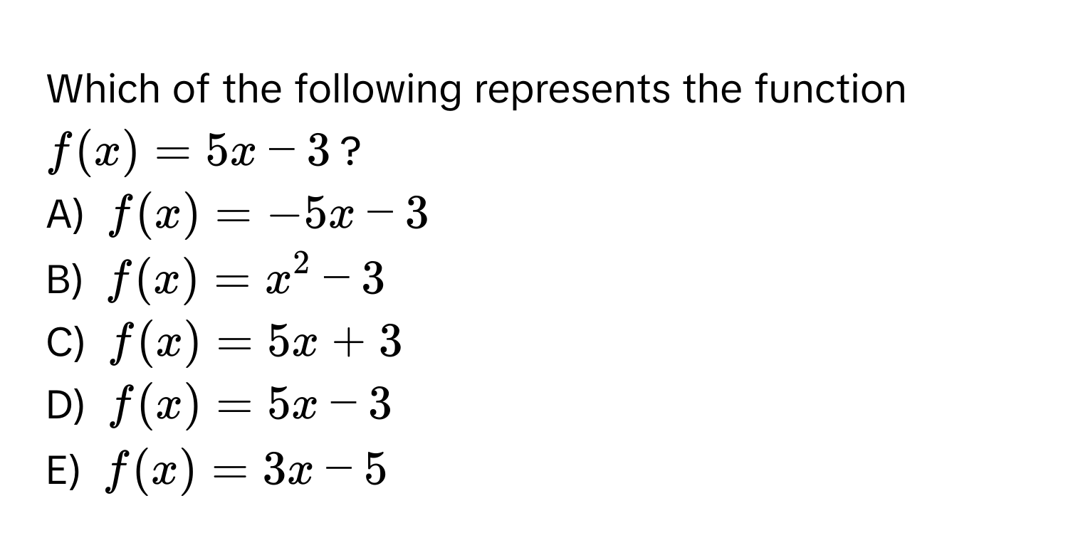 Which of the following represents the function $f(x) = 5x - 3$?

A) $f(x) = -5x - 3$
B) $f(x) = x^2 - 3$
C) $f(x) = 5x + 3$
D) $f(x) = 5x - 3$
E) $f(x) = 3x - 5$